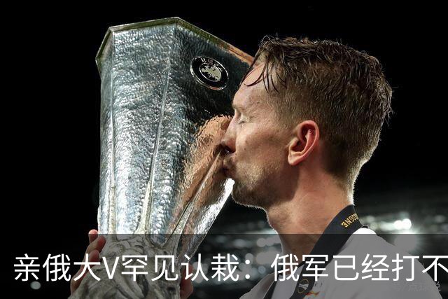 亲俄大V罕见认栽：俄军已经打不了大规模进攻了